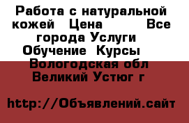 Работа с натуральной кожей › Цена ­ 500 - Все города Услуги » Обучение. Курсы   . Вологодская обл.,Великий Устюг г.